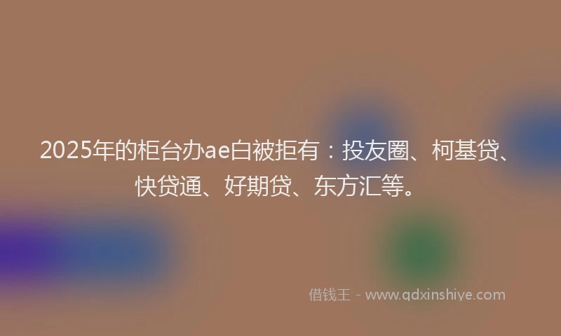 2025年的柜台办ae白被拒有：投友圈、柯基贷、快贷通、好期贷、东方汇等。