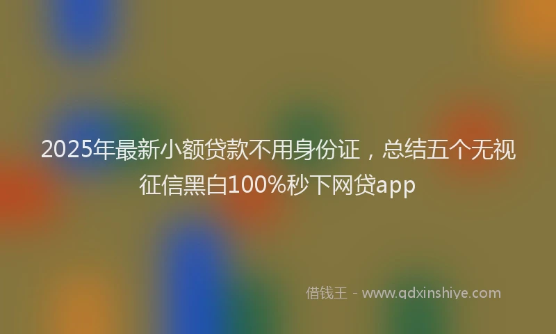 2025年最新小额贷款不用身份证，总结五个无视征信黑白100%秒下网贷app