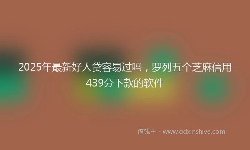 2025年最新好人贷容易过吗，罗列五个芝麻信用439分下款的软件