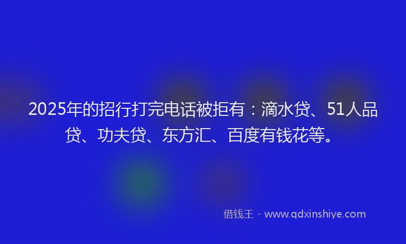 2025年的招行打完电话被拒有：滴水贷、51人品贷、功夫贷、东方汇、百度有钱花等。