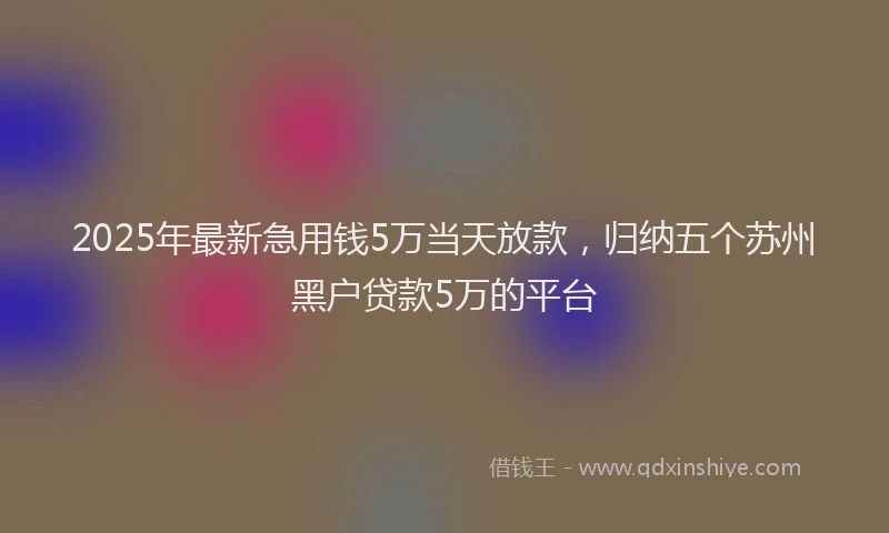 2025年最新急用钱5万当天放款，归纳五个苏州黑户贷款5万的平台