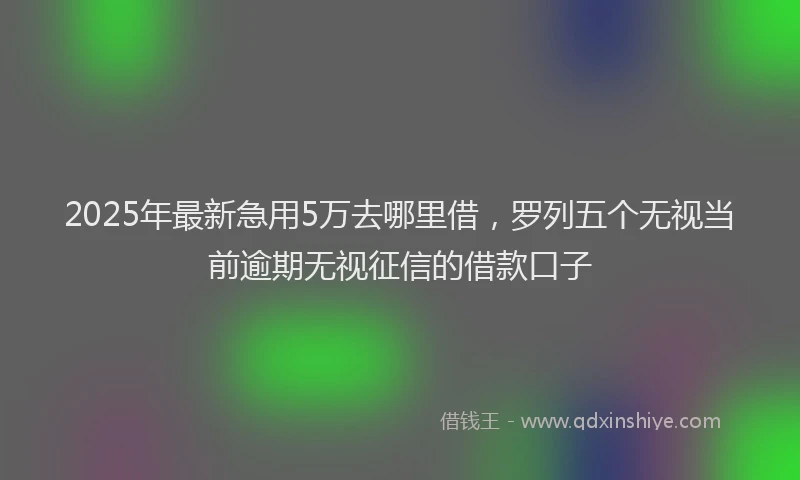 2025年最新急用5万去哪里借，罗列五个无视当前逾期无视征信的借款口子