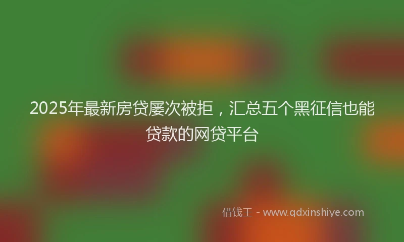 2025年最新房贷屡次被拒，汇总五个黑征信也能贷款的网贷平台