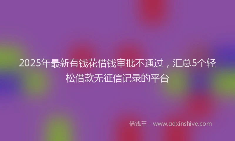 2025年最新有钱花借钱审批不通过，汇总5个轻松借款无征信记录的平台