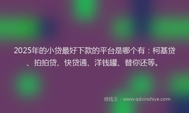 2025年的小贷最好下款的平台是哪个有：柯基贷、拍拍贷、快贷通、洋钱罐、替你还等。