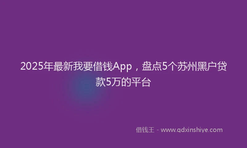 2025年最新我要借钱App，盘点5个苏州黑户贷款5万的平台