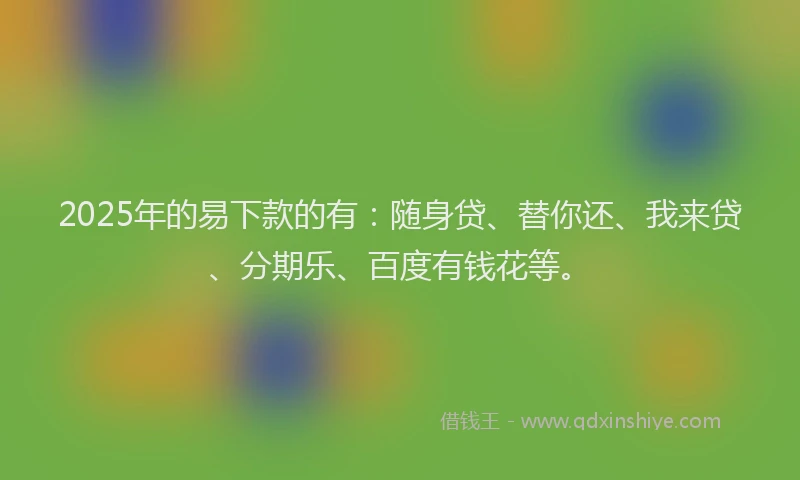 2025年的易下款的有：随身贷、替你还、我来贷、分期乐、百度有钱花等。