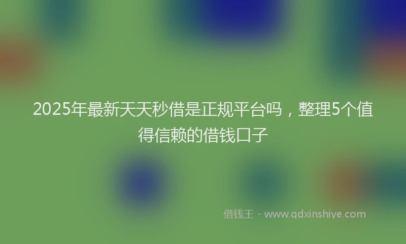 2025年最新天天秒借是正规平台吗，整理5个值得信赖的借钱口子