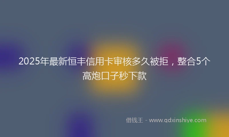 2025年最新恒丰信用卡审核多久被拒，整合5个高炮口子秒下款