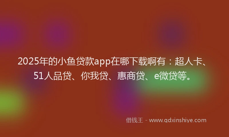 2025年的小鱼贷款app在哪下载啊有：超人卡、51人品贷、你我贷、惠商贷、e微贷等。