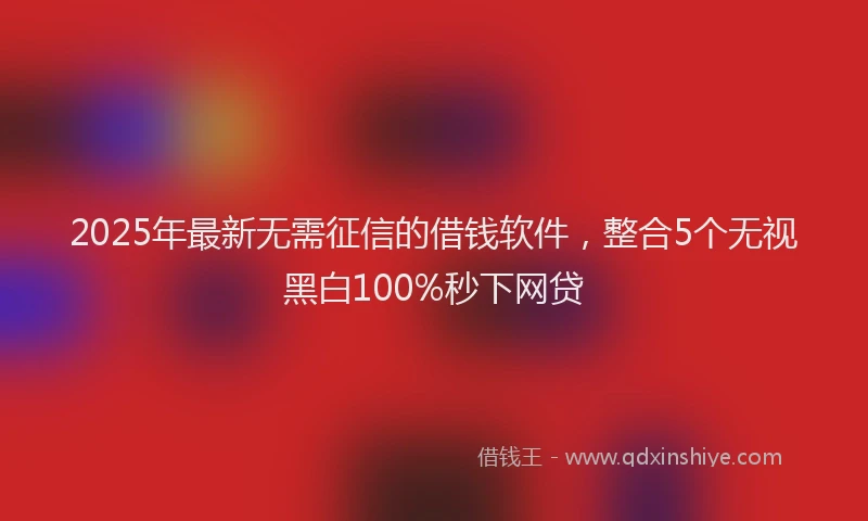 2025年最新无需征信的借钱软件，整合5个无视黑白100%秒下网贷