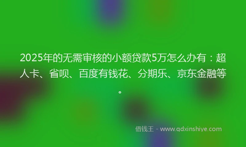 2025年的无需审核的小额贷款5万怎么办有：超人卡、省呗、百度有钱花、分期乐、京东金融等。