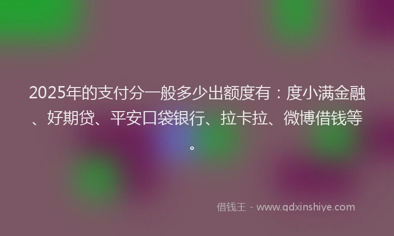2025年的支付分一般多少出额度有：度小满金融、好期贷、平安口袋银行、拉卡拉、微博借钱等。