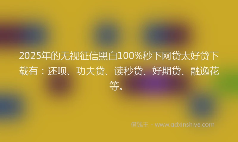 2025年的无视征信黑白100%秒下网贷太好贷下载有：还呗、功夫贷、读秒贷、好期贷、融逸花等。