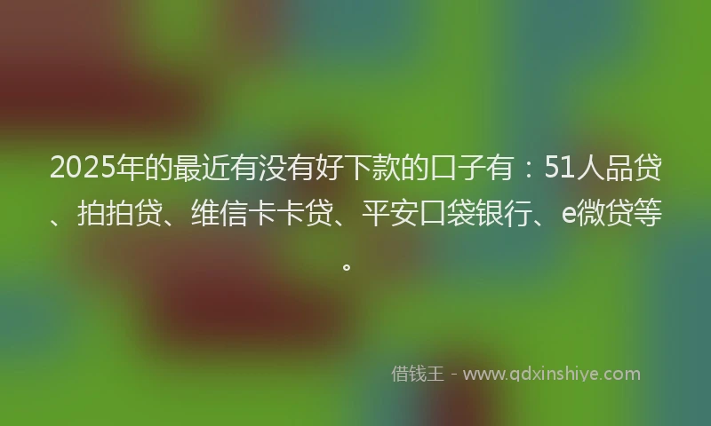 2025年的最近有没有好下款的口子有：51人品贷、拍拍贷、维信卡卡贷、平安口袋银行、e微贷等。