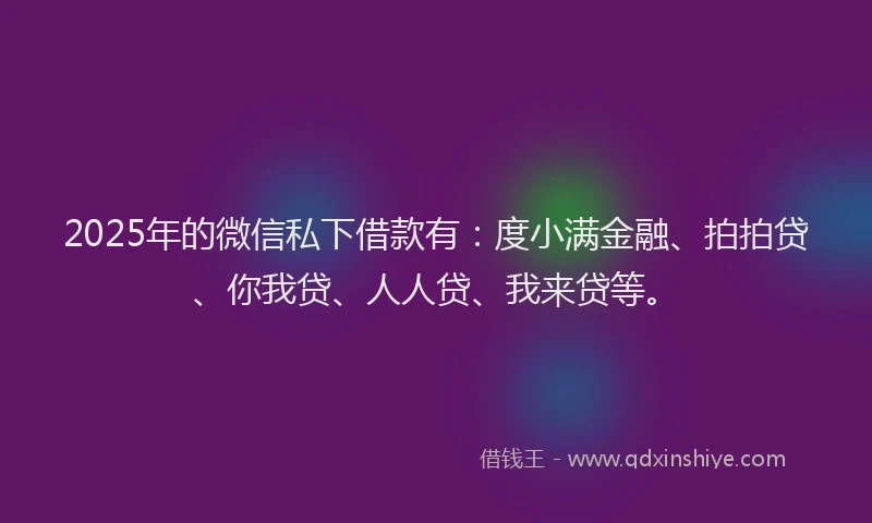 2025年的微信私下借款有：度小满金融、拍拍贷、你我贷、人人贷、我来贷等。