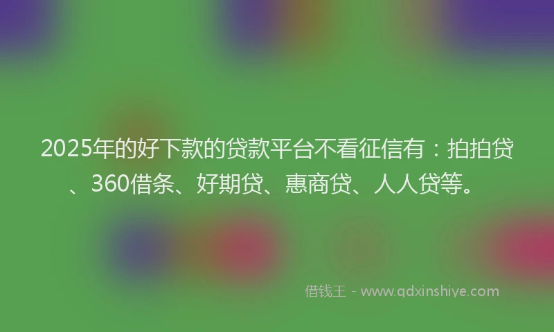 2025年的好下款的贷款平台不看征信有：拍拍贷、360借条、好期贷、惠商贷、人人贷等。