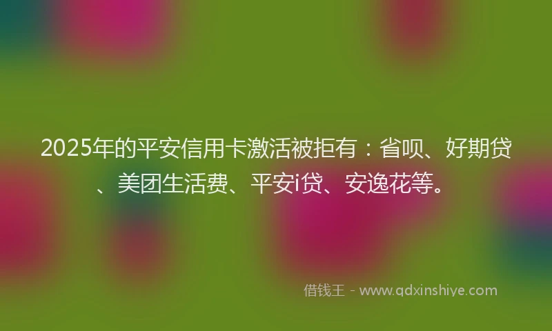2025年的平安信用卡激活被拒有：省呗、好期贷、美团生活费、平安i贷、安逸花等。