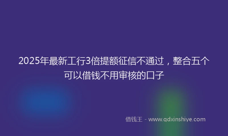 2025年最新工行3倍提额征信不通过，整合五个可以借钱不用审核的口子