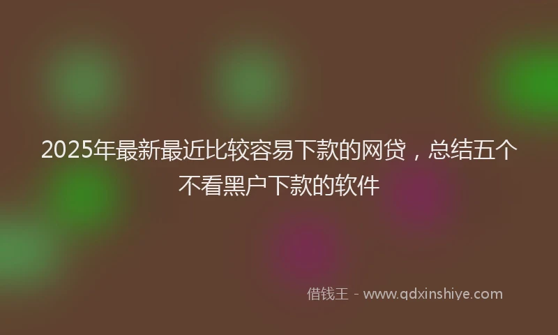 2025年最新最近比较容易下款的网贷，总结五个不看黑户下款的软件