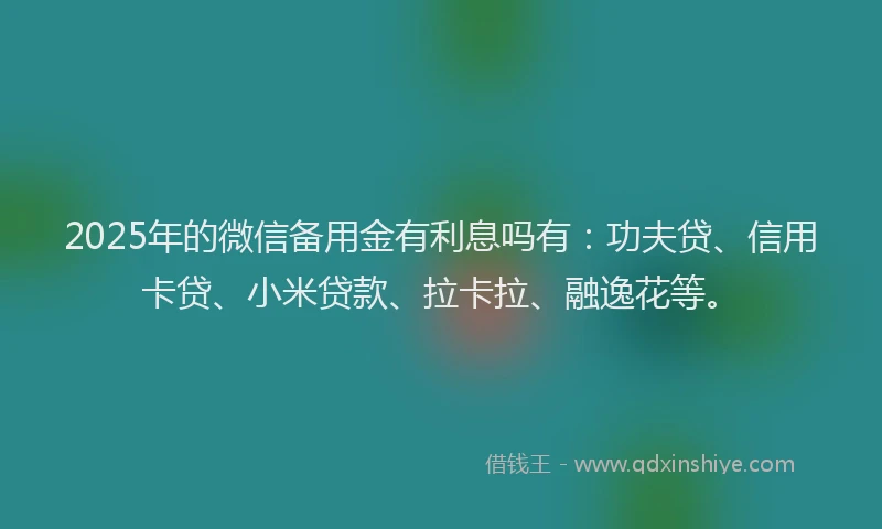 2025年的微信备用金有利息吗有：功夫贷、信用卡贷、小米贷款、拉卡拉、融逸花等。