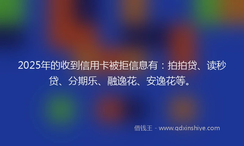 2025年的收到信用卡被拒信息有：拍拍贷、读秒贷、分期乐、融逸花、安逸花等。