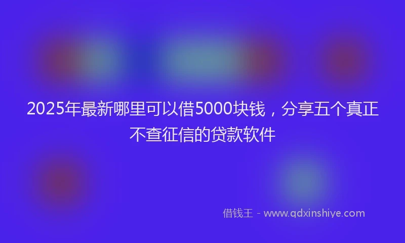 2025年最新哪里可以借5000块钱，分享五个真正不查征信的贷款软件