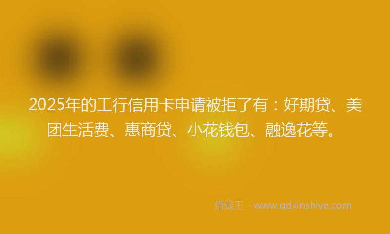 2025年的工行信用卡申请被拒了有：好期贷、美团生活费、惠商贷、小花钱包、融逸花等。