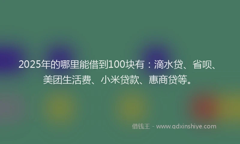 2025年的哪里能借到100块有：滴水贷、省呗、美团生活费、小米贷款、惠商贷等。