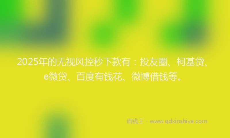 2025年的无视风控秒下款有：投友圈、柯基贷、e微贷、百度有钱花、微博借钱等。