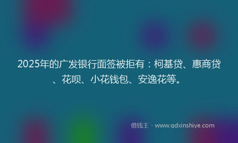 2025年的广发银行面签被拒有：柯基贷、惠商贷、花呗、小花钱包、安逸花等。