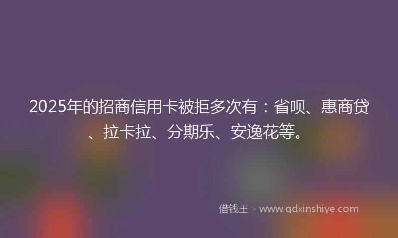 2025年的招商信用卡被拒多次有：省呗、惠商贷、拉卡拉、分期乐、安逸花等。