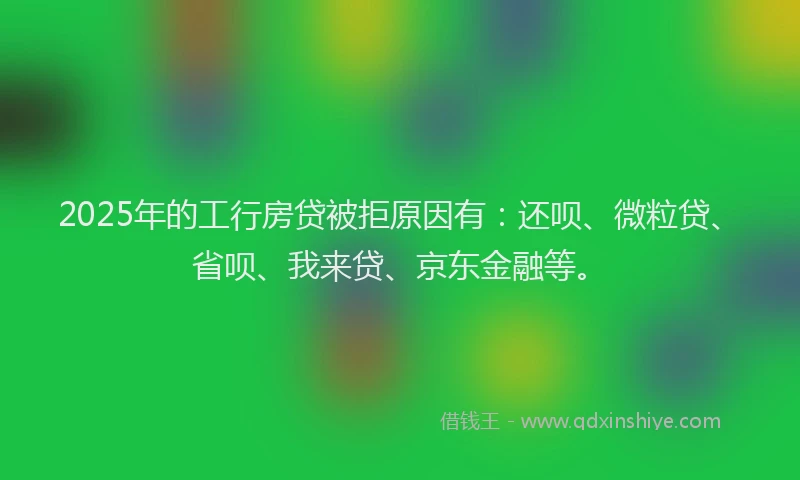 2025年的工行房贷被拒原因有：还呗、微粒贷、省呗、我来贷、京东金融等。