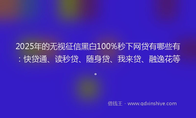 2025年的无视征信黑白100%秒下网贷有哪些有：快贷通、读秒贷、随身贷、我来贷、融逸花等。