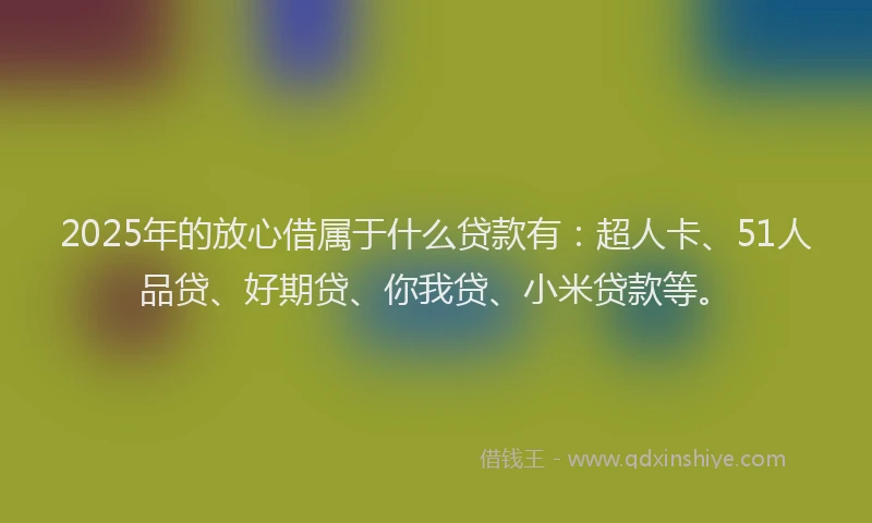 2025年的放心借属于什么贷款有：超人卡、51人品贷、好期贷、你我贷、小米贷款等。