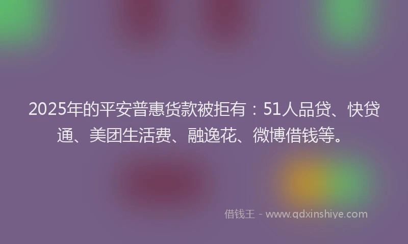 2025年的平安普惠货款被拒有：51人品贷、快贷通、美团生活费、融逸花、微博借钱等。