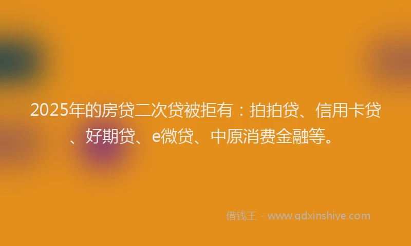 2025年的房贷二次贷被拒有：拍拍贷、信用卡贷、好期贷、e微贷、中原消费金融等。