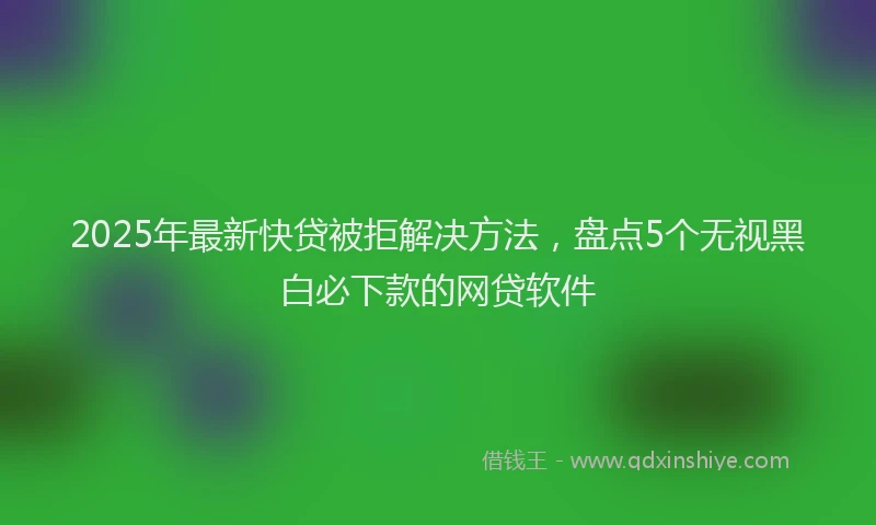 2025年最新快贷被拒解决方法，盘点5个无视黑白必下款的网贷软件