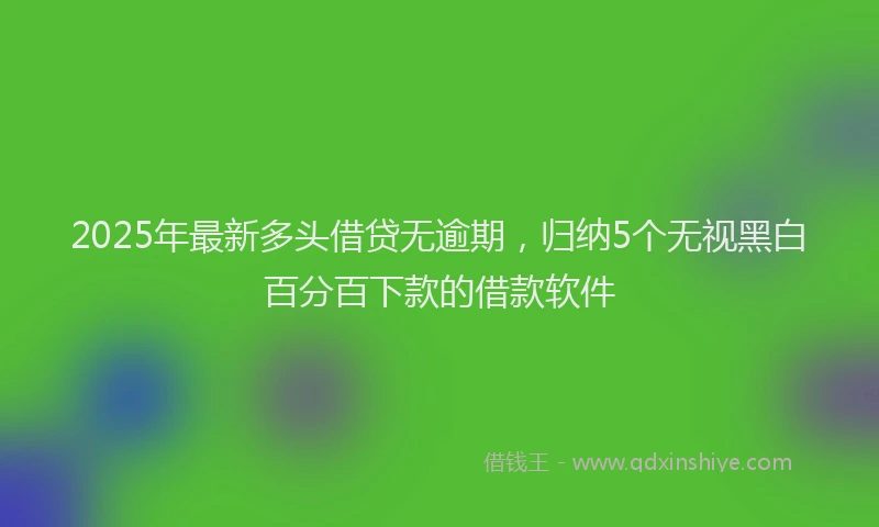 2025年最新多头借贷无逾期，归纳5个无视黑白百分百下款的借款软件