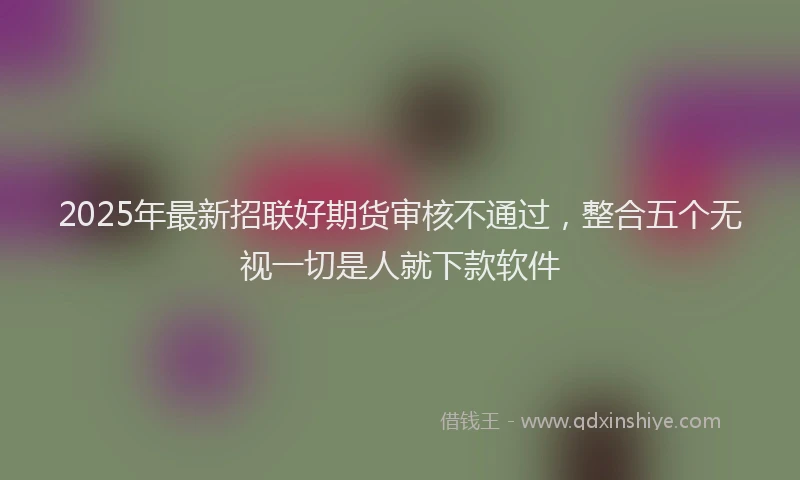 2025年最新招联好期货审核不通过，整合五个无视一切是人就下款软件
