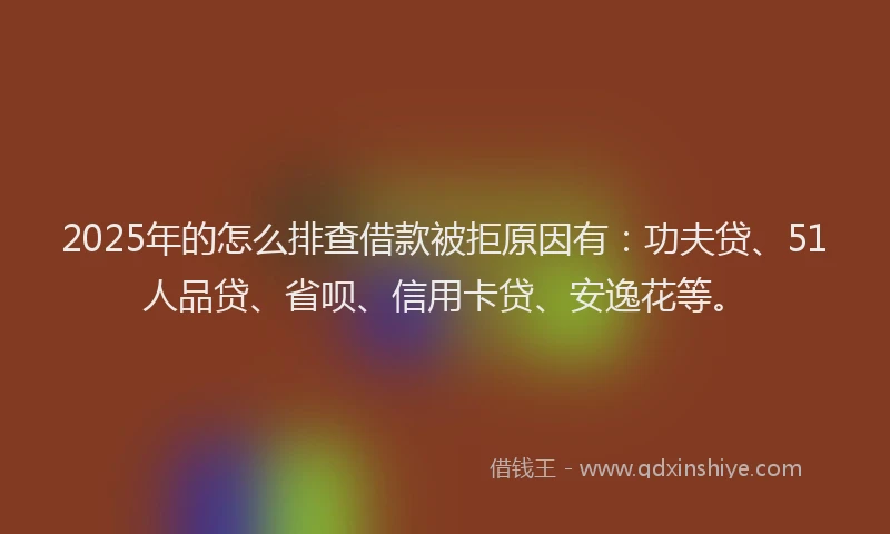 2025年的怎么排查借款被拒原因有：功夫贷、51人品贷、省呗、信用卡贷、安逸花等。