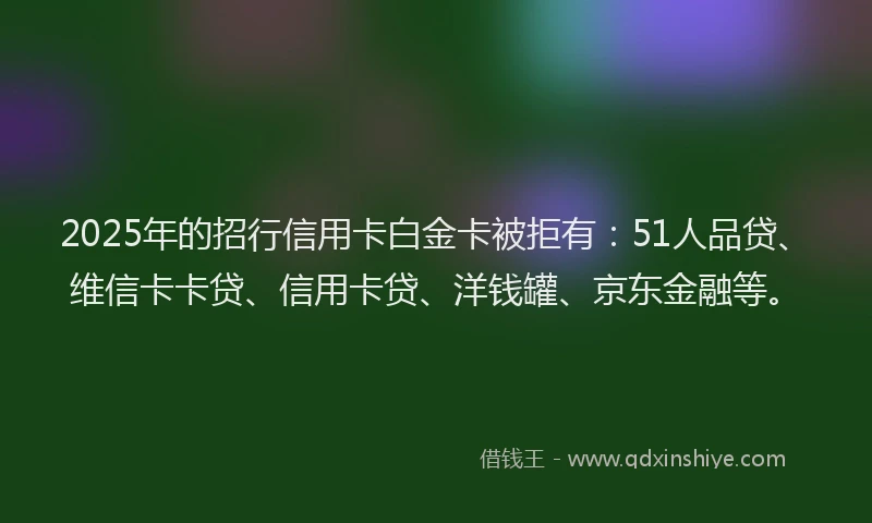 2025年的招行信用卡白金卡被拒有：51人品贷、维信卡卡贷、信用卡贷、洋钱罐、京东金融等。