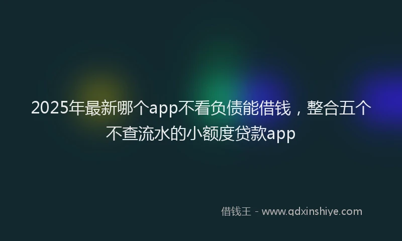 2025年最新哪个app不看负债能借钱，整合五个不查流水的小额度贷款app