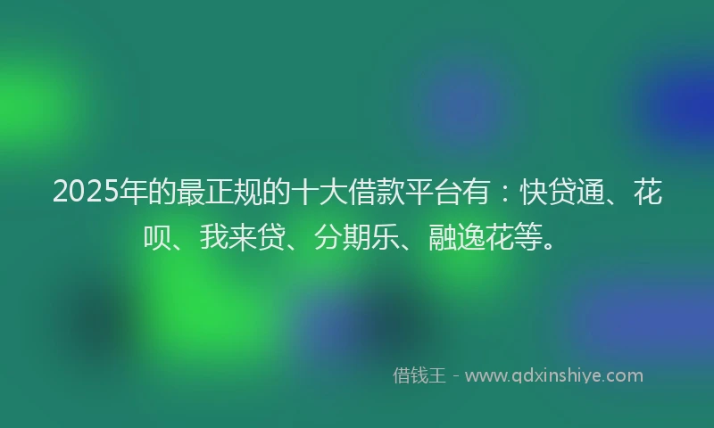 2025年的最正规的十大借款平台有：快贷通、花呗、我来贷、分期乐、融逸花等。