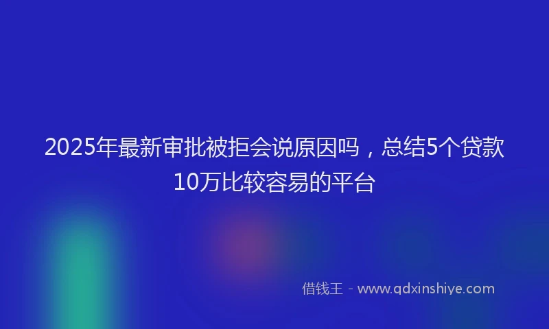 2025年最新审批被拒会说原因吗，总结5个贷款10万比较容易的平台