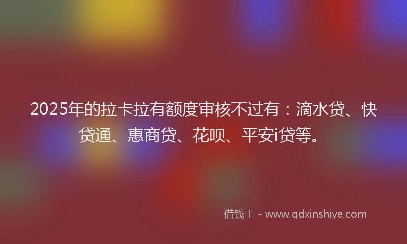 2025年的拉卡拉有额度审核不过有：滴水贷、快贷通、惠商贷、花呗、平安i贷等。