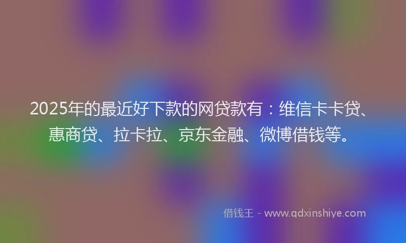 2025年的最近好下款的网贷款有：维信卡卡贷、惠商贷、拉卡拉、京东金融、微博借钱等。