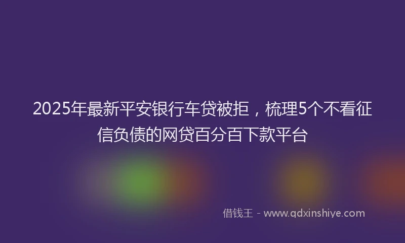 2025年最新平安银行车贷被拒，梳理5个不看征信负债的网贷百分百下款平台