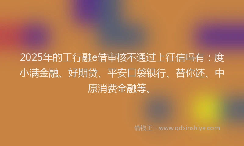 2025年的工行融e借审核不通过上征信吗有：度小满金融、好期贷、平安口袋银行、替你还、中原消费金融等。