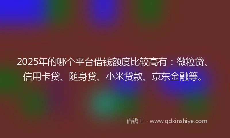 2025年的哪个平台借钱额度比较高有：微粒贷、信用卡贷、随身贷、小米贷款、京东金融等。